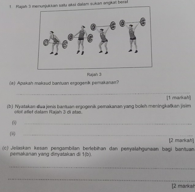 Rajah 3tu aksi dalam sukan angkat berat 
Rajah 3 
(a) Apakah maksud bantuan ergogenik pemakanan? 
_ 
[1 markah] 
(b) Nyatakan dua jenis bantuan ergogenik pemakanan yang boleh meningkatkan jisim 
otot atlet dalam Rajah 3 di atas. 
(i) 
_ 
(ii) 
_ 
[2 markah] 
(c) Jelaskan kesan pengambilan berlebihan dan penyalahgunaan bagi bantuan 
pemakanan yang dinyatakan di 1(b). 
_ 
_ 
[2 markah