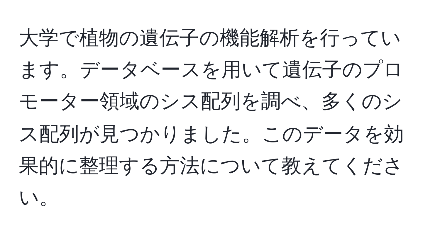 大学で植物の遺伝子の機能解析を行っています。データベースを用いて遺伝子のプロモーター領域のシス配列を調べ、多くのシス配列が見つかりました。このデータを効果的に整理する方法について教えてください。