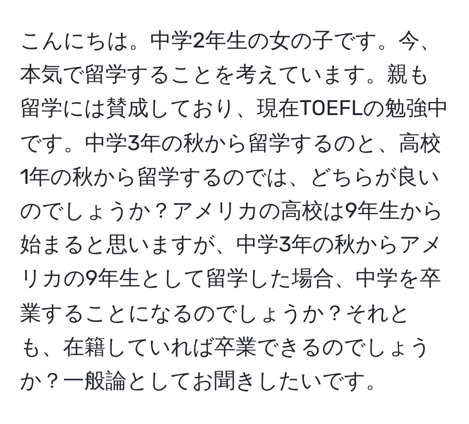 こんにちは。中学2年生の女の子です。今、本気で留学することを考えています。親も留学には賛成しており、現在TOEFLの勉強中です。中学3年の秋から留学するのと、高校1年の秋から留学するのでは、どちらが良いのでしょうか？アメリカの高校は9年生から始まると思いますが、中学3年の秋からアメリカの9年生として留学した場合、中学を卒業することになるのでしょうか？それとも、在籍していれば卒業できるのでしょうか？一般論としてお聞きしたいです。