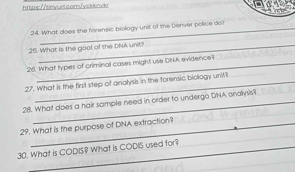 What does the forensic biology unit of the Denver police do? 
25. What is the goal of the DNA unit? 
26. What types of criminal cases might use DNA evidence? 
27. What is the first step of analysis in the forensic biology unit? 
28. What does a hair sample need in order to undergo DNA analysis? 
29. What is the purpose of DNA extraction? 
30. What is CODIS? What is CODIS used for? 
_