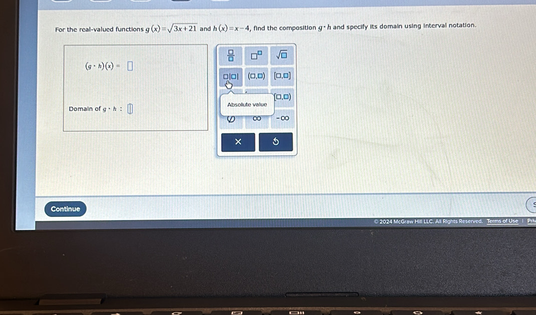 For the real-valued functions g(x)=sqrt(3x+21) and h(x)=x-4 , find the composition g· h and specify its domain using interval notation.
 □ /□   □^(□) sqrt(□ )
(g· h)(x)=□
□ (□ ,□ ) [□ ,□ ]
(□ ,□ )
Domain of g· h : Absolute value
0 -∞
×
Continue
© 2024 McGraw Hill LLC. All Rights Reserved. Terms of Use I Pri