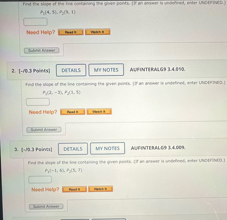 Find the slope of the line containing the given points. (If an answer is undefined, enter UNDEFINED.)
P_1(4,5), P_2(9,1)
Need Help? Read It Watch it 
Submit Answer 
2. [-/0.3 Points] DETAILS MY NOTES AUFINTERALG9 3.4.010. 
Find the slope of the line containing the given points. (If an answer is undefined, enter UNDEFINED.)
P_1(2,-3), P_2(1,5)
Need Help? Read It Watch It 
Submit Answer 
3. [-/0.3 Points] DETAILS MY NOTES AUFINTERALG9 3.4.009. 
Find the slope of the line containing the given points. (If an answer is undefined, enter UNDEFINED.)
P_1(-1,6), P_2(5,7)
Need Help? Read It Watch It 
Submit Answer