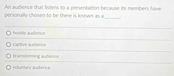 An audience that listens to a presentation because its members have
personally chosen to be there is known as a _.
hostile audience
captive audience
brainstorming audience
voluntary audience