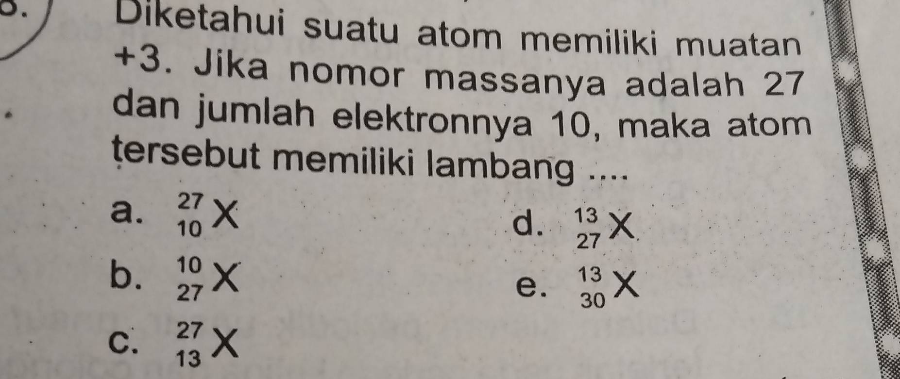 Diketahui suatu atom memiliki muatan
+3. Jika nomor massanya adalah 27
dan jumlah elektronnya 10, maka atom
tersebut memiliki lambang ....
a. beginarrayr 27 10endarray
d. beginarrayr 13 27endarray
b. _(27)^(10)X
e. beginarrayr 13 30endarray
C. beginarrayr 27 13endarray x