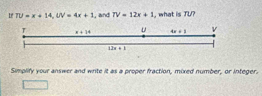 If TU=x+14, UV=4x+1 , and TV=12x+1 , what is TU?
T
x+14
U 4x+1 V
12x+1
Simplify your answer and write it as a proper fraction, mixed number, or integer.