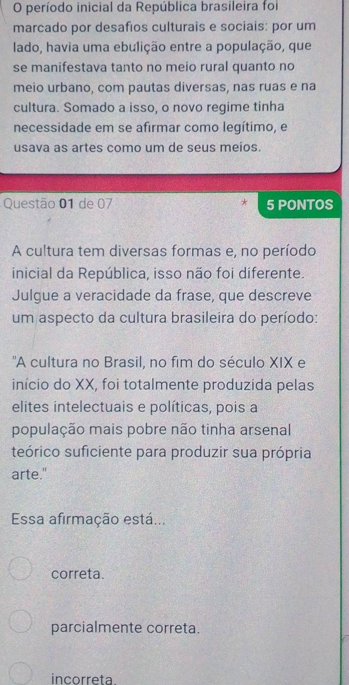 período inicial da República brasileira foi
marcado por desafios culturais e sociais: por um
lado, havia uma ebulição entre a população, que
se manifestava tanto no meio rural quanto no
meio urbano, com pautas diversas, nas ruas e na
cultura. Somado a isso, o novo regime tinha
necessidade em se afirmar como legítimo, e
usava as artes como um de seus meios.
Questão 01 de 07 5 PONTOS
A cultura tem diversas formas e, no período
inicial da República, isso não foi diferente.
Julgue a veracidade da frase, que descreve
um aspecto da cultura brasileira do período:
'A cultura no Brasil, no fim do século XIX e
início do XX, foi totalmente produzida pelas
elites intelectuais e políticas, pois a
população mais pobre não tinha arsenal
teórico suficiente para produzir sua própria
arte."
Esa afirmação está...
correta.
parcialmente correta.
incorreta