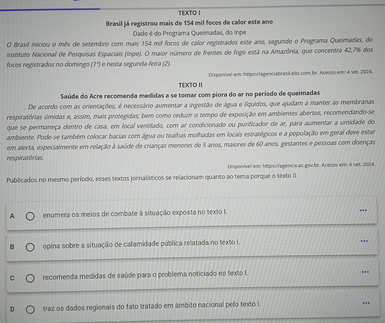 TEXTO I
Brasil já registrou mais de 154 mil focos de calor este ano
Dado é do Programa Queimadas, do Inpe
O Brasil iniciou o mês de setembro com mais 154 mil focos de calor registrados este ano, segundo o Programa Queimadas, do
Instituto Nacional de Pesquisas Espaciais (Inpe). O maior número de frentes de fogo está na Amazônia, que concentra 42,7% dos
focos registrados no domingo ( 1°) e nesta segunda-feira (2).
Disponível em: https://agenciabrasil.ebc.com.br. Acesso em: 4 set. 2024.
TEXTO II
Saúde do Acre recomenda medidas a se tomar com piora do ar no período de queimadas
De acordo com as orientações, é necessário aumentar a ingestão de água e líquidos, que ajudam a manter as membranas
respiratórias úmidas e, assim, mais protegidas; bem como reduzir o tempo de exposição em ambientes abertos, recomendando-se
que se permaneça dentro de casa, em local ventilado, com ar condicionado ou purificador de ar, para aumentar a umidade do
ambiente. Pode-se também colocar bacias com água ou toalhas molhadas em locais estratégicos e a população em geral deve estar
em alerta, especialmente em relação à saúde de crianças menores de 5 anos, maiores de 60 anos, gestantes e pessoas com doenças
respiratórias.
Disponível em: https://agencia.ac.gov.br. Acesso em: 4 set. 2024.
Publicados no mesmo período, esses textos jornalísticos se relacionam quanto ao tema porque o texto II
A enumera os meios de combate à situação exposta no texto I. ...
B opina sobre a situação de calamidade pública relatada no texto I.
…
C recomenda medidas de saúde para o problema noticiado no texto I.
..
D traz os dados regionais do fato tratado em âmbito nacional pelo texto I.
...