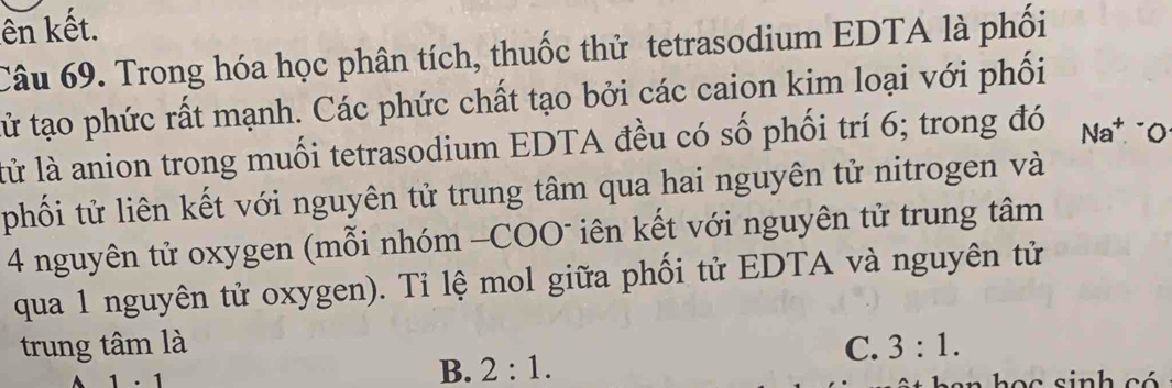 ên kết.
Câu 69. Trong hóa học phân tích, thuốc thử tetrasodium EDTA là phối
tử tạo phức rất mạnh. Các phức chất tạo bởi các caion kim loại với phối
lử là anion trong muối tetrasodium EDTA đều có số phối trí 6; trong đó Na^+
phối tử liên kết với nguyên tử trung tâm qua hai nguyên tử nitrogen và
4 nguyên tử oxygen (mỗi nhóm -COO" iên kết với nguyên tử trung tâm
qua 1 nguyên tử oxygen). Tỉ lệ mol giữa phối tử EDTA và nguyên tử
trung tâm là C. 3:1.
B. 2:1.
1· 1 ban h ọ c sinh có