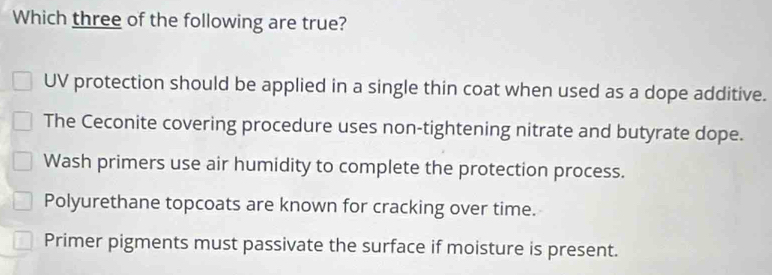 Which three of the following are true?
UV protection should be applied in a single thin coat when used as a dope additive.
The Ceconite covering procedure uses non-tightening nitrate and butyrate dope.
Wash primers use air humidity to complete the protection process.
Polyurethane topcoats are known for cracking over time.
Primer pigments must passivate the surface if moisture is present.