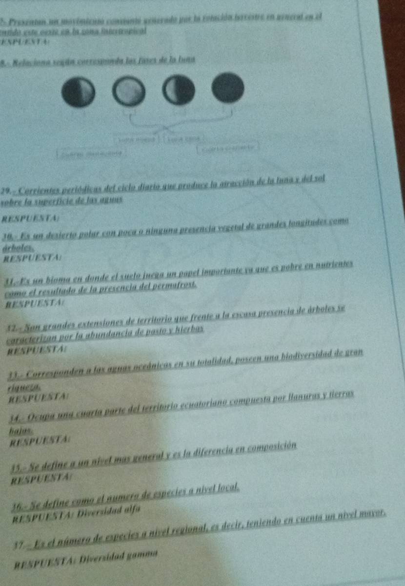 Presentan un movimicntó consiantó senerado por la rolación isrrestre en aeneral en el 
catdo este cesté en la cona innertropical 
ENPUENTA 
8.- Relaciona según corresannda los fases de la luna 
cu 
29.- Corrientes periódicas del ciclo diario que produce la atracción de la luna x del sol 
sobre la superfície de las aguns 
RESPUESTA) 
30- Es un desierto polar con poca o ninguna presencia vegetal de grandes longitades como 
árboles. 
RESPUESTA: 
31. Es un bioma en donde el suelo juega un papel imporiante ya que es pobre en nutrientes 
como el resultado de la presencia del permafrost. 
RESPUESTA: 
12 - Son grandes extensiones de territorio que frente a la escasa presencia de árboles se 
caracterizan por la abundancia de pasto y hierbas 
RESPUESTA: 
33.- Corresponden a las aguas oceánicas en su totalidad, poseen una biodiversidad de gran 
rignesa. 
RESPUESTA: 
34.- Ocupa una cuarta parte del território ecuatoriano compuesta por llanuras y tierras 
hajas. 
RESPUESTA: 
35.- Se define a un nivel mas general y es la diferencia en composición 
RESPUESTA( 
36.- Se define como el numero de especies a nivel local. 
RESPUESTA: Diversidad alfa 
37 - Es el número de especies a nível regional, es decir, teniendo en cuenta un nivel mayor. 
RESPUESTA: Diversidad gamma