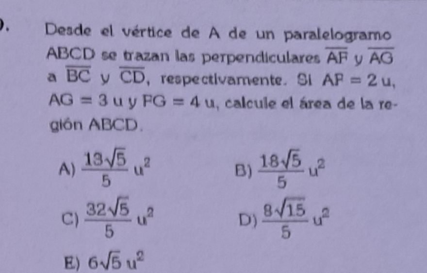 Desde el vértice de A de un paralelogramo
ABCD se trazan las perpendiculares overline AF y overline AG
a overline BC y overline CD ，respectivamente. Si AF=2u,
AG=3u y FG=4u , calcule el área de la re-
gión ABCD.
A)  13sqrt(5)/5 u^2  18sqrt(5)/5 u^2
B)
C)  32sqrt(5)/5 u^2  8sqrt(15)/5 u^2
D)
E) 6sqrt(5)u^2