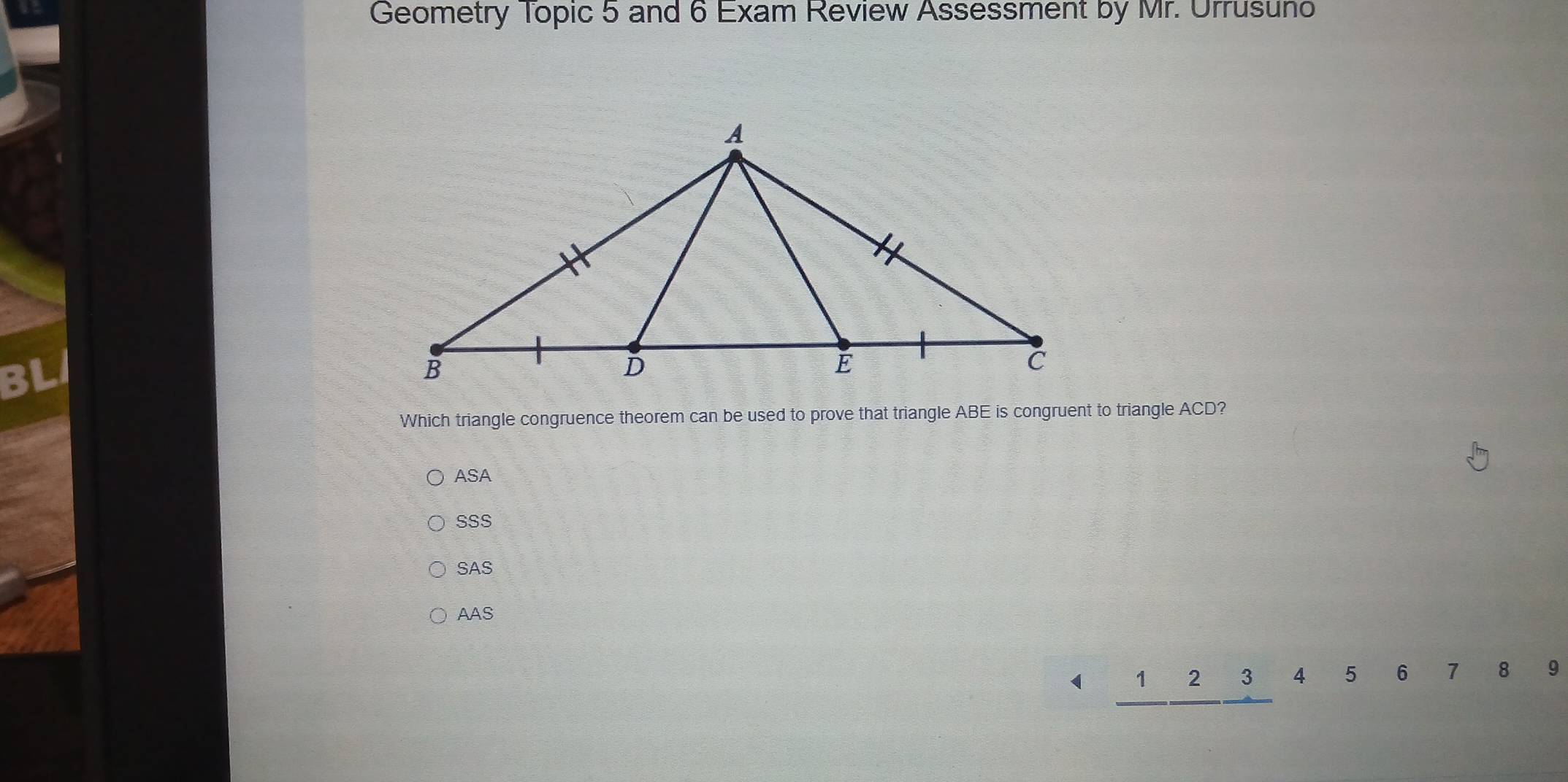 Geometry Topic 5 and 6 Exam Review Assessment by Mr. Urrusuno
Which triangle congruence theorem can be used to prove that triangle ABE is congruent to triangle ACD?
ASA
SSS
SAS
AAS
(  □ /□   _ 1_ 2_ 3 4 5 6 7 8 9