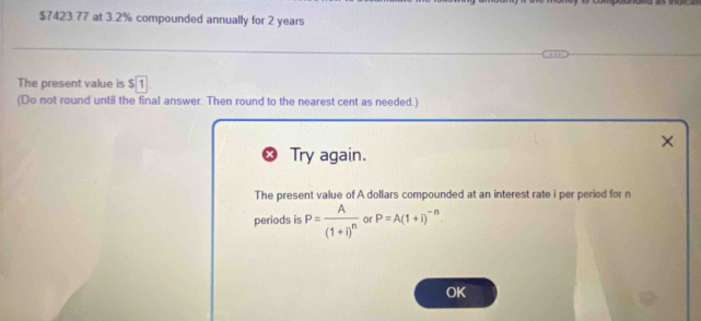 $7423.77 at 3.2% compounded annually for 2 years
The present value is $ 1
(Do not round until the final answer. Then round to the nearest cent as needed.) 
× 
Try again. 
The present value of A dollars compounded at an interest rate i per period for n
periods is P=frac A(1+i)^n or P=A(1+i)^-n. 
OK