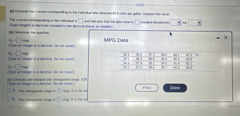 Compute the z-score corresponding to the individual who obtained 43.0 miles per gallon. Interpret this result.
The z-score corresponding to the individual is □ and indicates that the data value is □ standard deviation(s) □ the □ F
(Type integers or decimals rounded to two decimal places as needed.)
(b) Determine the quartiles.
Q_1=□ mpg MPG Data
×
(Type an integer or a decimal. Do not round.)
Q_2=□ mpg 32.5
(Type an integer or a decimal. Do not round.) 34.5 36 2 35.9 38.0 37.7 38 8 38.6 40.5 40.1 43.0 42.5
34 8 37.4 38 1 39.5 41 4 43.3
Q_3=□ mpg 35.5 37.5 38.5 39.7 41 5 48.9
(Type an integer or a decimal. Do not round.)
(c) Compute and interpret the interquartile range, IQR
(Type an integer or a decimal. Do not round.) Print Done
A. The interquartile range is □ mpg. It is the rar
B. The interquartile range is □ mpg. It is the rar