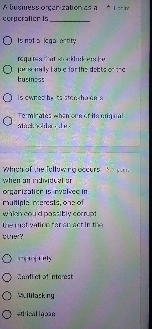 A business organization as a * 1 point
corporation is_
Is not a legal entity
requires that stockholders be
personally liable for the debts of the
business
Is owned by its stockholders
Terminates when one of its original
stockholders dies
Which of the following occurs * 1 point
when an individual or
organization is involved in
multiple interests, one of
which could possibly corrupt
the motivation for an act in the
other?
Impropriety
Conflict of interest
Multitasking
ethical lapse