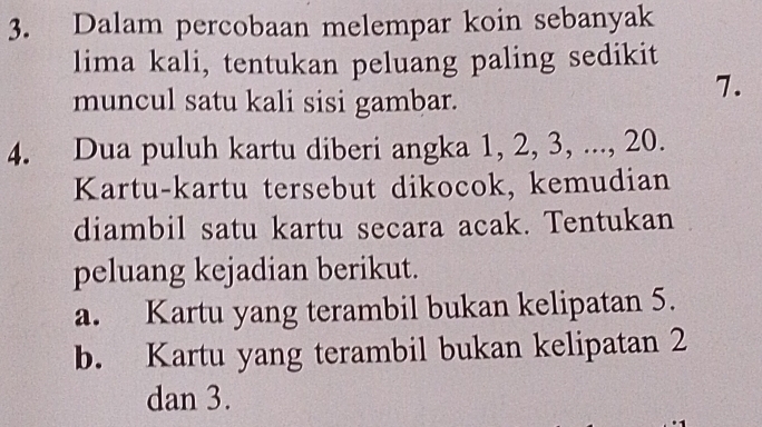 Dalam percobaan melempar koin sebanyak
lima kali, tentukan peluang paling sedikit
muncul satu kali sisi gambar.
7.
4. Dua puluh kartu diberi angka 1, 2, 3, ..., 20.
Kartu-kartu tersebut dikocok, kemudian
diambil satu kartu secara acak. Tentukan
peluang kejadian berikut.
a. Kartu yang terambil bukan kelipatan 5.
b. Kartu yang terambil bukan kelipatan 2
dan 3.