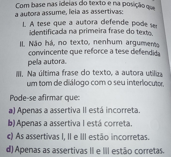 Com base nas ideias do texto e na posição que
a autora assume, leia as assertivas:
I. A tese que a autora defende pode ser
identificada na primeira frase do texto.
II. Não há, no texto, nenhum argumento
convincente que reforce a tese defendida
pela autora.
III. Na última frase do texto, a autora utiliza
um tom de diálogo com o seu interlocutor.
Pode-se afirmar que:
a) Apenas a assertiva II está incorreta.
b) Apenas a assertiva I está correta.
c) As assertivas I, II e III estão incorretas.
d) Apenas as assertivas II e III estão corretas.