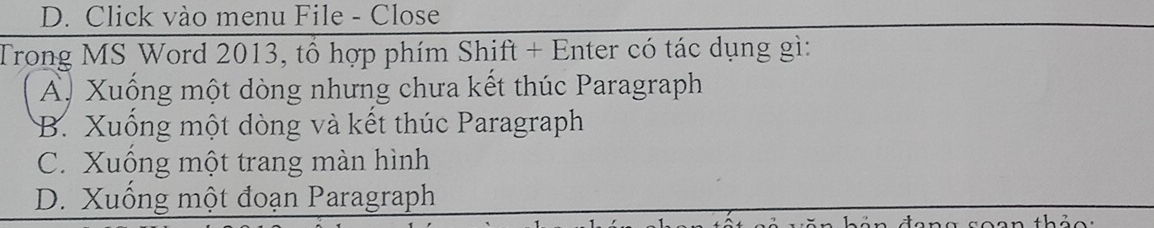 Click vào menu File - Close
Trong MS Word 2013, tổ hợp phím Shift + Enter có tác dụng gì:
A. Xuống một dòng nhưng chưa kết thúc Paragraph
B. Xuống một dòng và kết thúc Paragraph
C. Xuống một trang màn hình
D. Xuống một đoạn Paragraph