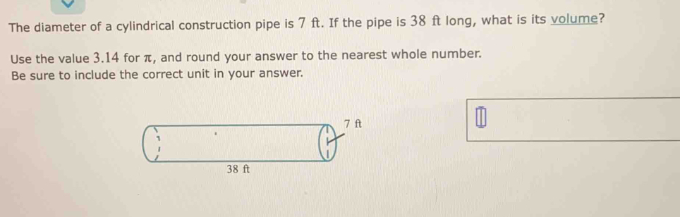 The diameter of a cylindrical construction pipe is 7 ft. If the pipe is 38 ft long, what is its volume? 
Use the value 3.14 for π, and round your answer to the nearest whole number. 
Be sure to include the correct unit in your answer.