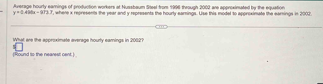 Average hourly earnings of production workers at Nussbaum Steel from 1996 through 2002 are approximated by the equation
y=0.498x-973.7 , where x represents the year and y represents the hourly earnings. Use this model to approximate the earnings in 2002. 
What are the approximate average hourly earnings in 2002? 
(Round to the nearest cent.)