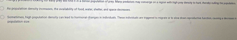 predators looking for easy prey will find it in a dense population of prey. Many predators may converge on a region with high prey density to hunt, thereby culling the population. 
As population density increases, the availability of food, water, shelter, and space decreases. 
Sometimes, high population density can lead to hormonal changes in individuals. These individuals are triggered to migrate or to slow down reproductive function, causing a decrease in 
population size