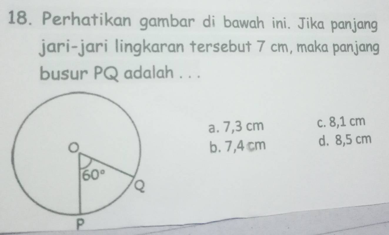 Perhatikan gambar di bawah ini. Jika panjang
jari-jari lingkaran tersebut 7 cm, maka panjang
busur PQ adalah . . .
a. 7,3 cm c. 8,1 cm
b. 7,4 cm d. 8,5 cm