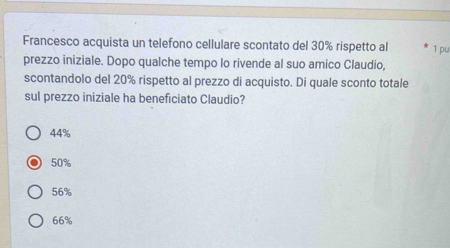 Francesco acquista un telefono cellulare scontato del 30% rispetto al 1 pu
prezzo iniziale. Dopo qualche tempo lo rivende al suo amico Claudio,
scontandolo del 20% rispetto al prezzo di acquisto. Di quale sconto totale
sul prezzo iniziale ha beneficiato Claudio?
44%
50%
56%
66%