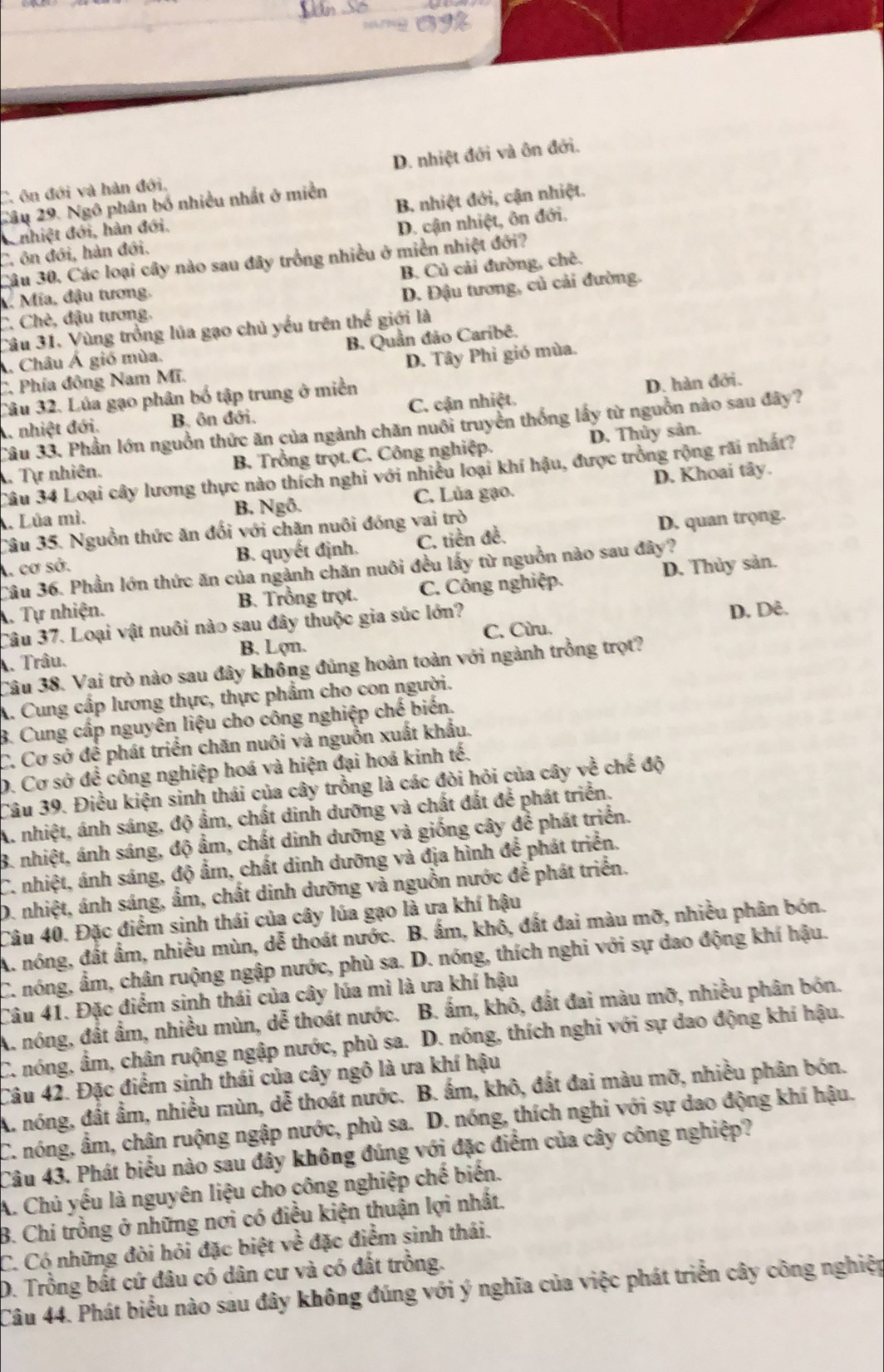 C. ôn đới và hàn đới. D. nhiệt đới và ôn đới.
Câu 29. Ngô phân bố nhiều nhất ở miền
Conhiệt đới, hàn đới. B. nhiệt đới, cận nhiệt.
C. ôn đới, hàn đới. D. cận nhiệt, ôn đới.
Câu 30. Các loại cây nào sau đây trồng nhiều ở miền nhiệt đới?
B. Củ cải đường, chê.
V. Mia, đậu tương.
C. Chè, đậu tương. D. Đậu tương, củ cải đường.
Câu 31. Vùng trồng lúa gạo chủ yếu trên thế giới là
Á, Châu Á gió mùa. B. Quần đảo Caribê.
C. Phía đông Nam Mĩ. D. Tây Phi gió mùa.
Câu 32. Lúa gạo phân bố tập trung ở miền
A. nhiệt đới. B. ôn đới. C. cận nhiệt. D. hàn đới.
Câu 33. Phần lớn nguồn thức ăn của ngành chăn nuôi truyền thống lấy từ nguồn nào sau đây?
Tự nhiên. B. Trồng trọt.C. Công nghiệp. D. Thủy sản.
Câu 34 Loại cây lương thực nào thích nghi với nhiều loại khí hậu, được trồng rộng rãi nhất?
B. Ngô. C. Lủa gạo. D. Khoai tây.. Lúa mì.
Câu 35. Nguồn thức ăn đối với chăn nuôi đóng vai trò
A. cơ sở. B. quyết định. C. tiền đề. D. quan trọng.
Câu 36. Phần lớn thức ăn của ngành chăn nuôi đều lấy từ nguồn nào sau đây?
*. Tự nhiện. B. Trồng trọt. C. Công nghiệp. D. Thủy sản.
Câu 37. Loại vật nuôi nào sau đây thuộc gia súc lớn?
. Trâu. B. Lợn. C. Cừru. D. Dê.
Câu 38. Vai trò nào sau đây không đúng hoàn toàn với ngành trồng trọt?
A. Cung cấp lương thực, thực phẩm cho con người.
B. Cung cấp nguyên liệu cho công nghiệp chế biến.
C. Cơ sở để phát triển chăn nuôi và nguồn xuất khẩu.
D. Cơ sở để công nghiệp hoá và hiện đại hoá kinh tế.
Câu 39. Điều kiện sinh thái của cây trồng là các đòi hỏi của cây về chế độ
A. nhiệt, ánh sáng, độ ẩm, chất dinh dưỡng và chất đất để phát triển.
8. nhiệt, ánh sáng, độ ẩm, chất dinh dưỡng và giống cây để phát triển.
C. nhiệt, ánh sáng, độ ẩm, chất dinh dưỡng và địa hình để phát triển.
D. nhiệt, ánh sáng, ẩm, chất dinh dưỡng và nguồn nước để phát triển.
Câu 40. Đặc điểm sinh thái của cây lủa gạo là ưa khí hậu
A. nóng, đất ẩm, nhiều mùn, dễ thoát nước. B. ấm, khô, đất đai màu mỡ, nhiều phân bón.
C. nóng, ẩm, chân ruộng ngập nước, phù sa. D. nóng, thích nghi với sự dao động khí hậu.
Câu 41. Đặc điểm sinh thái của cây lúa mì là ưa khí hậu
A. nóng, đất ẩm, nhiều mùn, dễ thoát nước. B. ấm, khô, đất đai màu mỡ, nhiều phân bón.
C. nóng, ẩm, chân ruộng ngập nước, phù sa. D. nóng, thích nghi với sự dao động khí hậu.
Câu 42. Đặc điểm sinh thái của cây ngô là ưa khí hậu
A. nóng, đất ẩm, nhiều mùn, dễ thoát nước. B. ấm, khô, đất đai màu mỡ, nhiều phân bón.
C. nóng, ẩm, chân ruộng ngập nước, phù sa. D. nóng, thích nghi với sự dao động khí hậu.
Câu 43. Phát biểu nào sau đây không đúng với đặc điểm của cây công nghiệp?
A. Chủ yếu là nguyên liệu cho công nghiệp chế biến.
B. Chi trồng ở những nơi có điều kiện thuận lợi nhất,
C. Có những đòi hỏi đặc biệt về đặc điểm sinh thái.
D. Trồng bất cứ đâu có dân cư và có đất trồng.
Câu 44. Phát biểu nào sau đây không đúng với ý nghĩa của việc phát triển cây công nghiệp