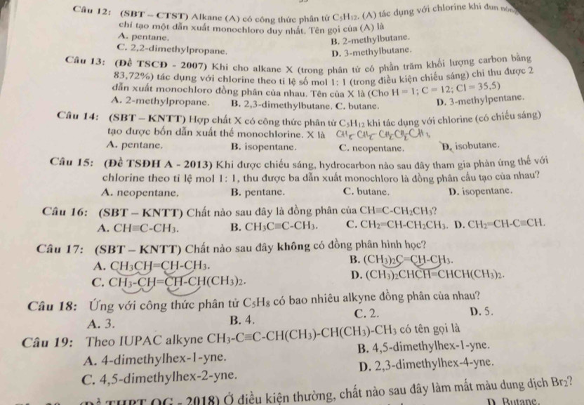 (SBT - CTST) Alkane (A) có công thức phân tứ C_5H_12 2. (A) tác dụng với chlorine khi đun nôm
chỉ tạo một dẫn xuất monochloro duy nhất. Tên gọi của (A) là
A. pentane.
B. 2-methylbutane.
C. 2,2-dimethylpropane.
D. 3-methylbutane.
Cầu 13: (Đề TSCD - 2007) Khi cho alkane X (trong phân tử có phần trầm khối lượng carbon bằng
83,72%) tác dụng với chlorine theo ti lệ số mol 1:1 (trong điều kiện chiếu sáng) chi thu được 2
dẫn xuất monochloro đồng phân của nhau. Tên của X là (Cho H=1;C=12;CI=35.5)
A. 2-methylpropane. B. 2,3-dimethylbutane. C. butane.
D. 3-methylpentane.
Câu 14: (SBT - KNTT) Hợp chất X có công thức phân tứ C_5H_12 khi tác dụng với chlorine (có chiếu sáng)
tạo được bốn dẫn xuất thể monochlorine. X là
A. pentane. B. isopentane. C. neopentane. D. isobutane.
Câu 15: (Đề TSĐH A - 2013) Khi được chiếu sáng, hydrocarbon nào sau đây tham gia phản ứng thế với
chlorine theo tỉ lệ mol 1:1 , thu được ba dẫn xuất monochloro là đồng phân cầu tạo của nhau?
A. neopentane. B. pentane. C. butane. D. isopentane.
Câu 16: (SB T-KNTT) Chất nào sau đây là đồng phân của CHequiv C-CH_2CH_3
A. CHequiv C-CH_3. B. CH_3Cequiv C-CH_3. C. CH_2=CH-CH_2CH_3. D. CH_2=CH-Cequiv CH.
Câu 17: (SBT - K VT T) Chất nào sau đây không có đồng phân hình học?
A. CH_3CH=CH-CH_3.
B. (CH_3)_2C=CH-CH_3.
C. CH_3-CH=CH-CH(CH_3)_2.
D. (CH_3)_2CHCH=CHCH(CH_3)_2.
Câu 18: Ứng với công thức phân tử C_5H_8 có bao nhiêu alkyne đồng phân của nhau?
A. 3. B. 4. C. 2. D. 5.
có tên gọi là
Câu 19: Theo IUPAC alkyne CH_3-Cequiv C-CH(CH_3)-CH(CH_3)-CH_3 B. 4,5-dimethylhex-1-yne.
A. 4-dimethylhex -1- yne.
C. 4,5-dimethylhe x-2 -yne. D. 2,3-dimethylhex-4-yne.
THPT OG - 2018) Ở điều kiện thường, chất nào sau đây làm mất màu dung dịch Br₂?
D. Butane.