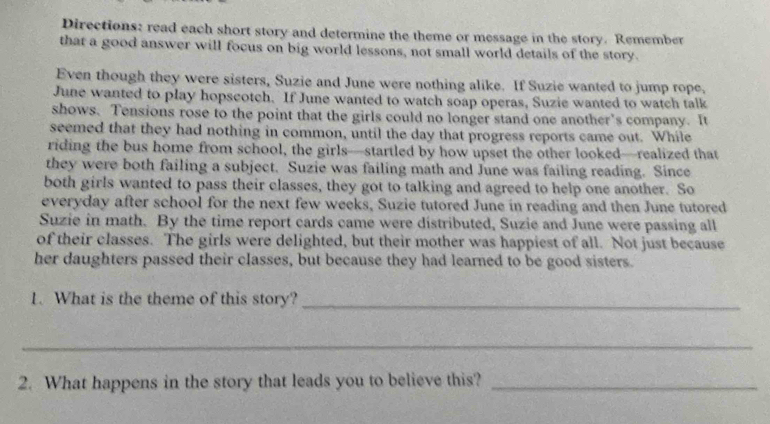 Directions: read each short story and determine the theme or message in the story. Remember 
that a good answer will focus on big world lessons, not small world details of the story. 
Even though they were sisters, Suzie and June were nothing alike. If Suzie wanted to jump rope. 
June wanted to play hopscotch. If June wanted to watch soap operas, Suzie wanted to watch talk 
shows. Tensions rose to the point that the girls could no longer stand one another's company. It 
seemed that they had nothing in common, until the day that progress reports came out. While 
riding the bus home from school, the girls—startled by how upset the other looked—realized that 
they were both failing a subject. Suzie was failing math and June was failing reading. Since 
both girls wanted to pass their classes, they got to talking and agreed to help one another. So 
everyday after school for the next few weeks, Suzie tutored June in reading and then June tutored 
Suzie in math. By the time report cards came were distributed, Suzie and June were passing all 
of their classes. The girls were delighted, but their mother was happiest of all. Not just because 
her daughters passed their classes, but because they had learned to be good sisters. 
1. What is the theme of this story?_ 
_ 
2. What happens in the story that leads you to believe this?_