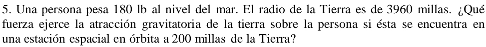Una persona pesa 180 lb al nivel del mar. El radio de la Tierra es de 3960 millas. ¿Qué 
fuerza ejerce la atracción gravitatoria de la tierra sobre la persona si ésta se encuentra en 
una estación espacial en órbita a 200 millas de la Tierra?