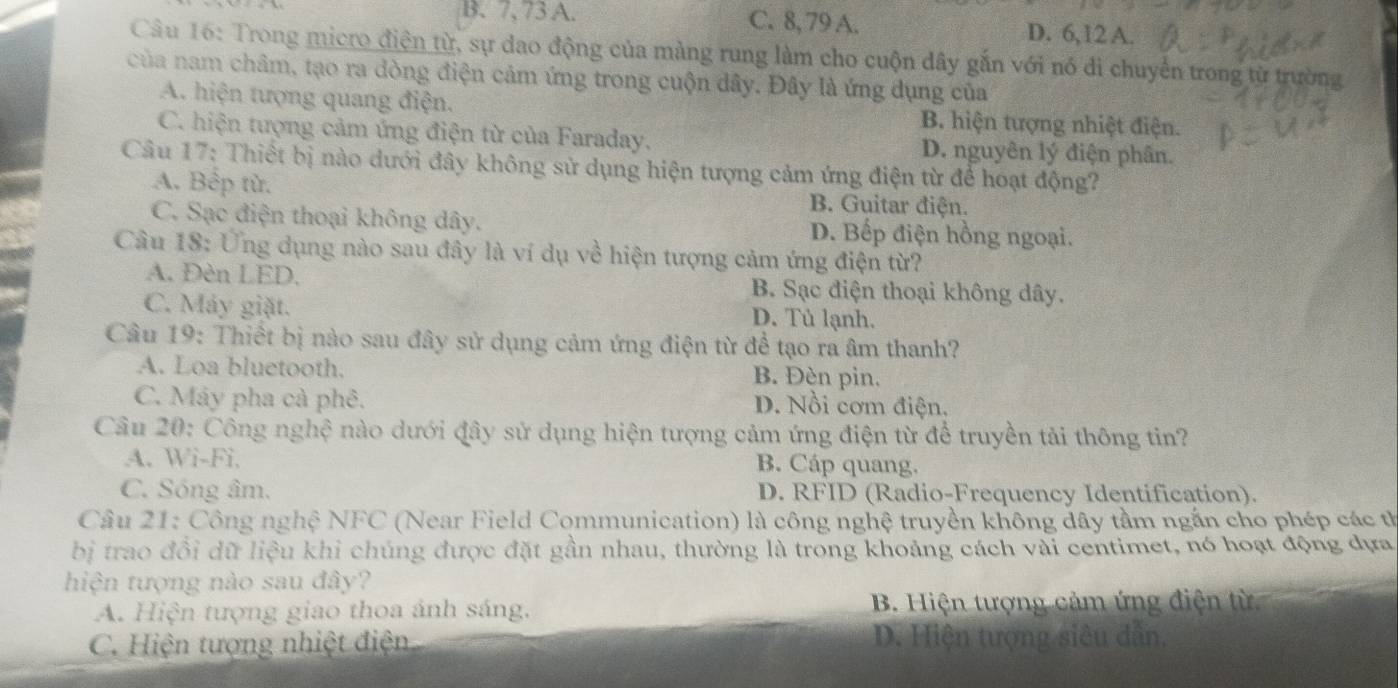 B. 7, 73 A. C. 8, 79 A. D. 6,12 A.
Câu 16: Trong micro điện từ, sự dao động của màng rung làm cho cuộn dây gắn với nó di chuyển trong từ trường
của nam châm, tạo ra dòng điện cảm ứng trong cuộn dây. Đây là ứng dụng của
A. hiện tượng quang điện. B. hiện tượng nhiệt điện.
C. hiện tượng cảm ứng điện từ của Faraday. D. nguyên lý điện phân.
Câu 17: Thiết bị nào dưới đây không sử dụng hiện tượng cảm ứng điện từ để hoạt động?
A. Bếp từ. B. Guitar điện.
C. Sạc điện thoại không dây. D. Bếp điện hồng ngoại.
Câu 18: Ứng dụng nào sau đây là ví dụ về hiện tượng cảm ứng điện từ?
A. Đèn LED. B. Sạc điện thoại không dây.
C. Máy giặt. D. Tủ lạnh.
Câu 19: Thiết bị nào sau đây sử dụng cảm ứng điện từ để tạo ra âm thanh?
A. Loa bluetooth. B. Đèn pin.
C. Máy pha cả phê. D. Nồi cơm điện.
Câu 20: Công nghệ nào dưới đây sử dụng hiện tượng cảm ứng điện từ để truyền tải thông tin?
A. Wi-Fi, B. Cáp quang.
C. Sóng âm. D. RFID (Radio-Frequency Identification).
Câu 21: Công nghệ NFC (Near Field Communication) là công nghệ truyền không dây tầm ngắn cho phép các tỉ
bị trao đổi dữ liệu khi chúng được đặt gần nhau, thường là trong khoảng cách vài centimet, nó hoạt động dựa
hiện tượng nào sau đây?
A. Hiện tượng giao thoa ánh sáng.  B. Hiện tượng cảm ứng điện từ
C. Hiện tượng nhiệt điện D. Hiện tượng siêu dẫn,