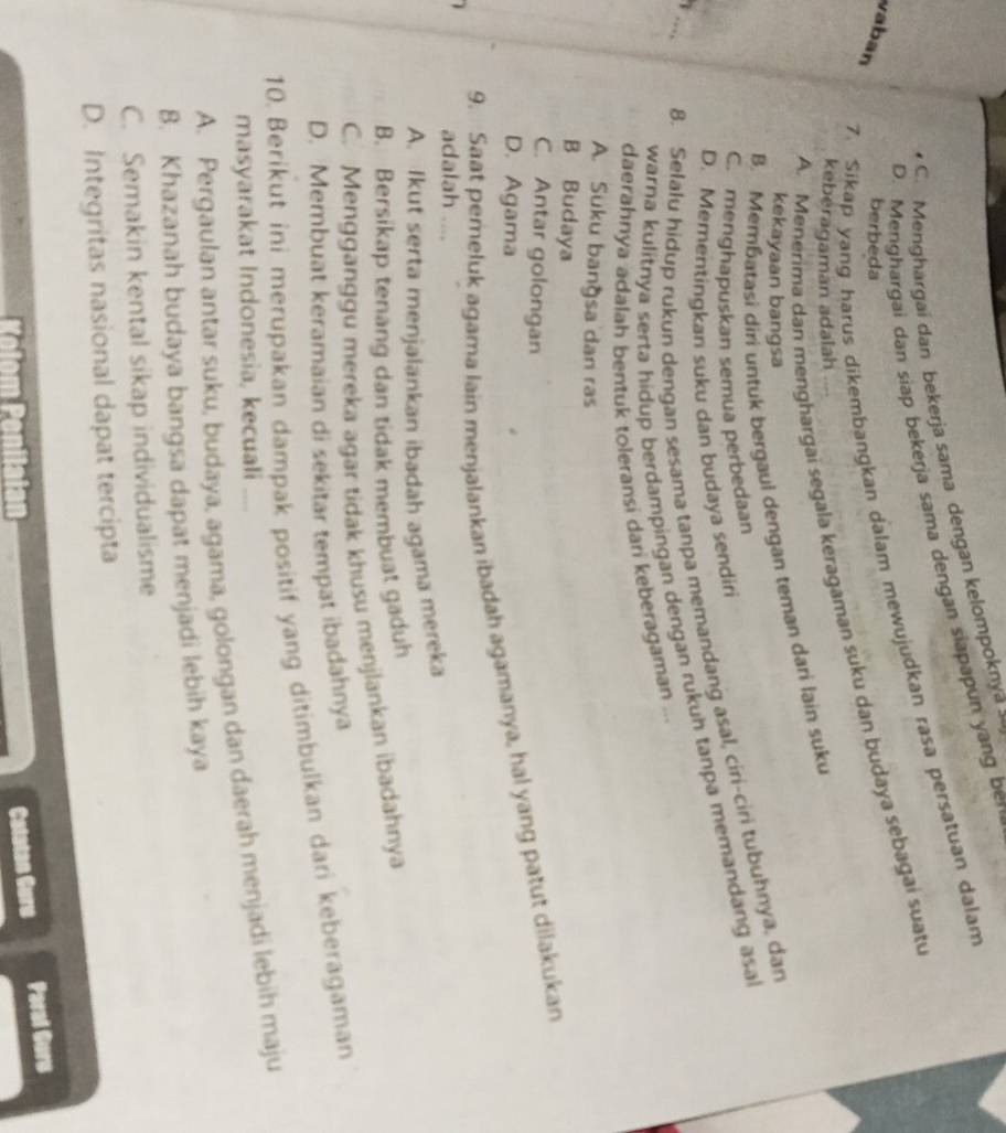 C. Menghargai dan bekerja sama dengan kelompoknya
D. Menghargai dan siap bekerja sama dengan siapapun yang ben
7. Sikap yang harus dikembangkan dalam mewujudkan rasa persatuan dalam
vaban
berbeda
A. Menerima dan menghargai segala keragaman suku dan budaya sebagai suatu
keberagaman adalah
B. Memɓatasi diri untuk bergaul dengan teman dari lain suku
kekayaan bangsa
C. menghapuskan semua perbedaan
_
8. Selalu hidup rukun dengan sesama tanpa memandang asal, ciri-ciri tubuhnya, dan
D. Mementingkan suku dan budaya sendiri
warna kulitnya serta hidup berdampingan dengan rukuh tanpa memandang asa
daerahnya adalah bentuk toleransi dani keberagaman ...
A. Suku bangsa dan ras
B Budaya
C. Antar golongan
D. Agama
9. Saat pemeluk agama lain menjalankan ibadah agamanya, hal yang patut dilakukan
adalah ....
A. Ikut serta menjalankan ibadah agama mereka
B. Bersikap tenang dan tidak membuat gaduh
C. Mengganggu mereka agar tidak khusu menjlankan ibadahnya
D. Membuat keramaian di sekitar tempat ibadahnya
10. Berikut ini merupakan dampak positif yang ditimbulkan dari keberagaman
masyarakat Indonesia, kecuali
A. Pergaulan antar suku, budaya, agama, golongan dan daerah menjadi lebih maju
8. Khazanah budaya bangsa dapat menjadi lebih kaya
C. Semakin kental sikap individualisme
D. Integritas nasional dapat tercipta
Keto  enilaian
Catatan Guru Paral Gurs