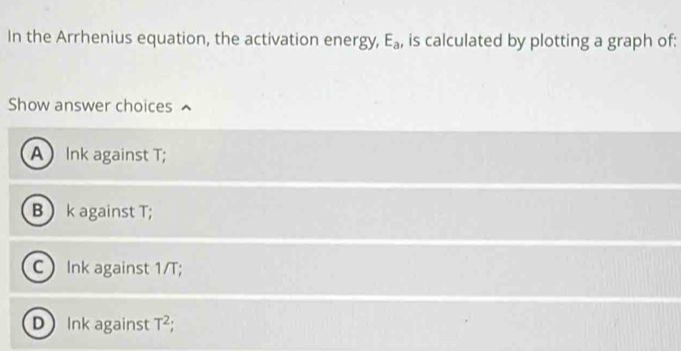 In the Arrhenius equation, the activation energy, E_a , is calculated by plotting a graph of:
Show answer choices
A Ink against T;
B  k against T;
C) Ink against 1/T;
D Ink against T^2.