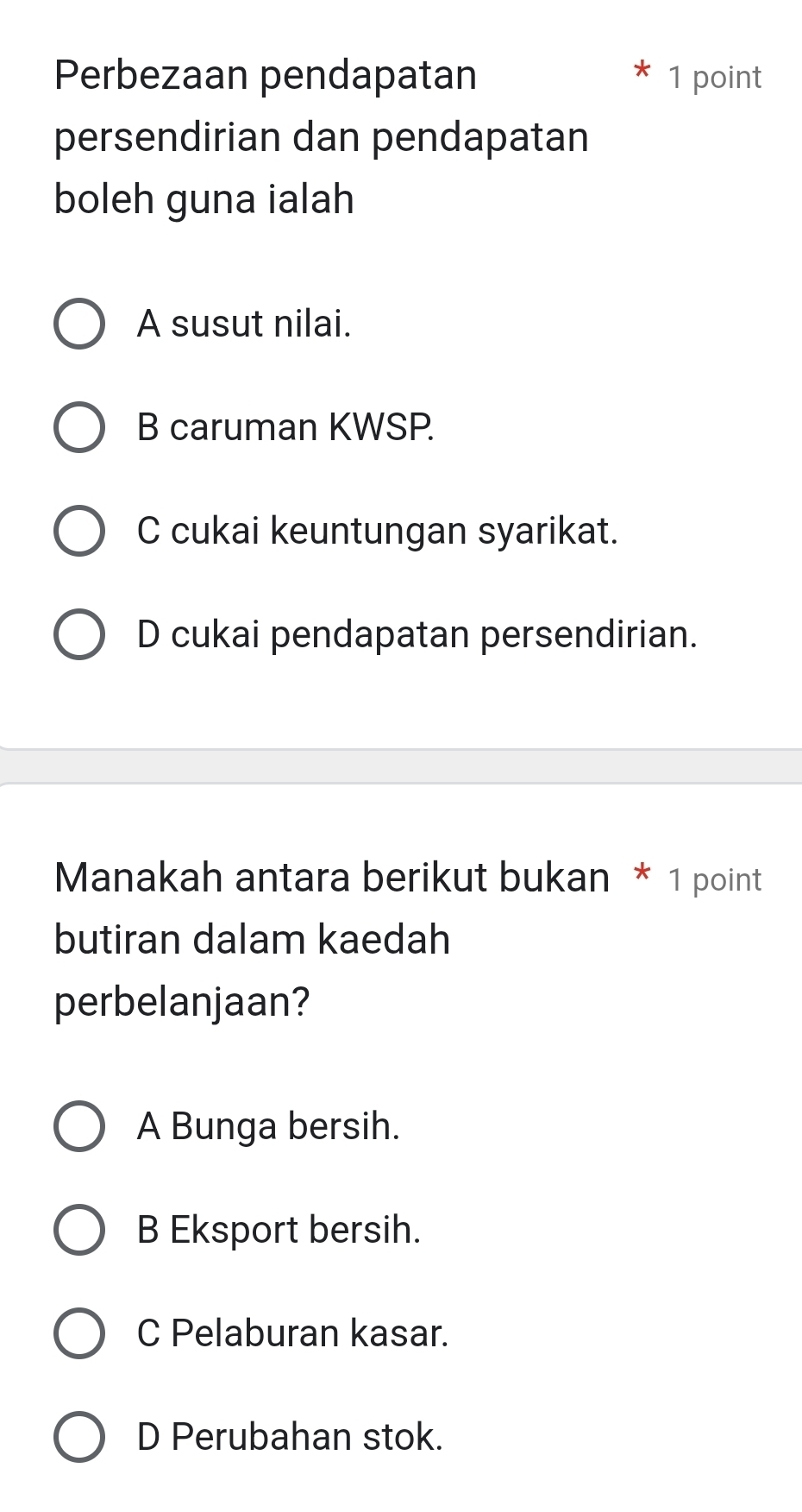 Perbezaan pendapatan 1 point
persendirian dan pendapatan
boleh guna ialah
A susut nilai.
B caruman KWSP.
C cukai keuntungan syarikat.
D cukai pendapatan persendirian.
Manakah antara berikut bukan * 1 point
butiran dalam kaedah
perbelanjaan?
A Bunga bersih.
B Eksport bersih.
C Pelaburan kasar.
D Perubahan stok.