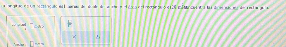 La longitud de un rectángulo es1 muás del doble del ancho y el área del rectángulo es28 métencuentra las dimensiones del rectangulo. 
Longitud □ metro  □ /□   
× 5 
Ancho : metro