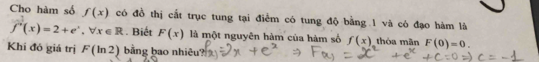 Cho hàm số f(x) có đồ thị cắt trục tung tại điểm có tung độ bằng 1 và có đạo hàm là
f'(x)=2+e^x, forall x∈ R. Biết F(x) là một nguyên hàm của hàm số f(x) thỏa màn F(0)=0. 
Khí đó giá trị F(ln 2) bằng bao nhiêu?