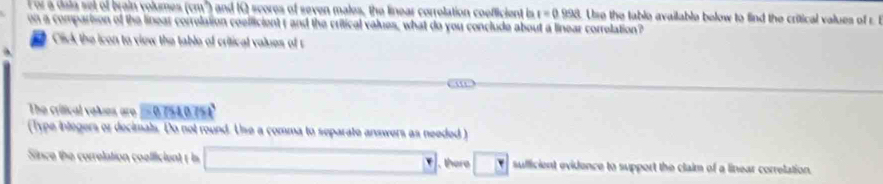 ol a dala sel of brain volumes (cm²) and IQ scores of seven males, the linear correlation coefficient is t=0.998 Use the table available below to find the critical values of r
on a comparison of the linear correlation coelficient r and the critical values, what do you conclude about a linear correlation? 
Cick the icon to view the table of critical values of r
The crifical valses aro = 0.754, 0.75
(Type integers or decimals. Do not round. Use a comma to separate answers as needed )
□°
Since the currelation coefficient t is there y sufficient evidence to support the claim of a linear correlation.