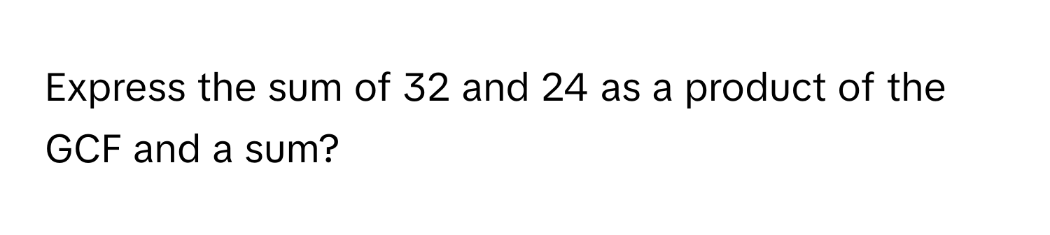 Express the sum of 32 and 24 as a product of the GCF and a sum?