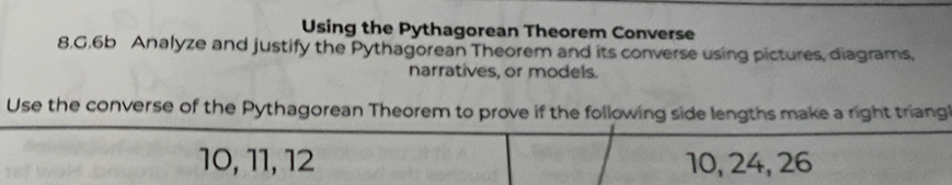 Using the Pythagorean Theorem Converse 
8.G.6b Analyze and justify the Pythagorean Theorem and its converse using pictures, diagrams, 
narratives, or models. 
Use the converse of the Pythagorean Theorem to prove if the following side lengths make a right triang
10, 11, 12 10, 24, 26