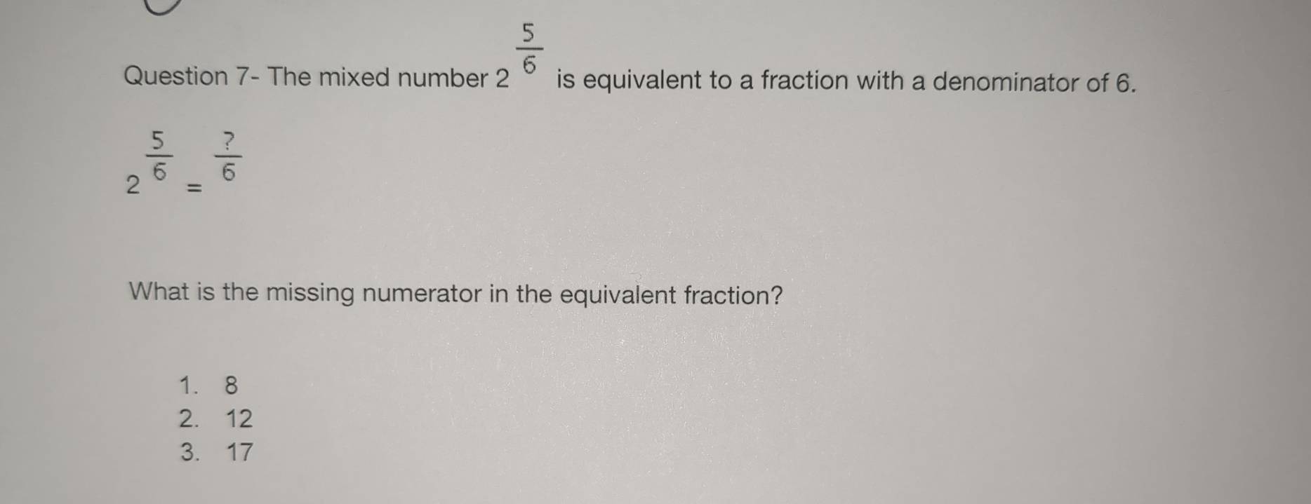 2^(frac 5)6
Question 7- The mixed number is equivalent to a fraction with a denominator of 6.
2^(frac 5)6=^ ?/6 
What is the missing numerator in the equivalent fraction?
1. 8
2. 12
3. 17