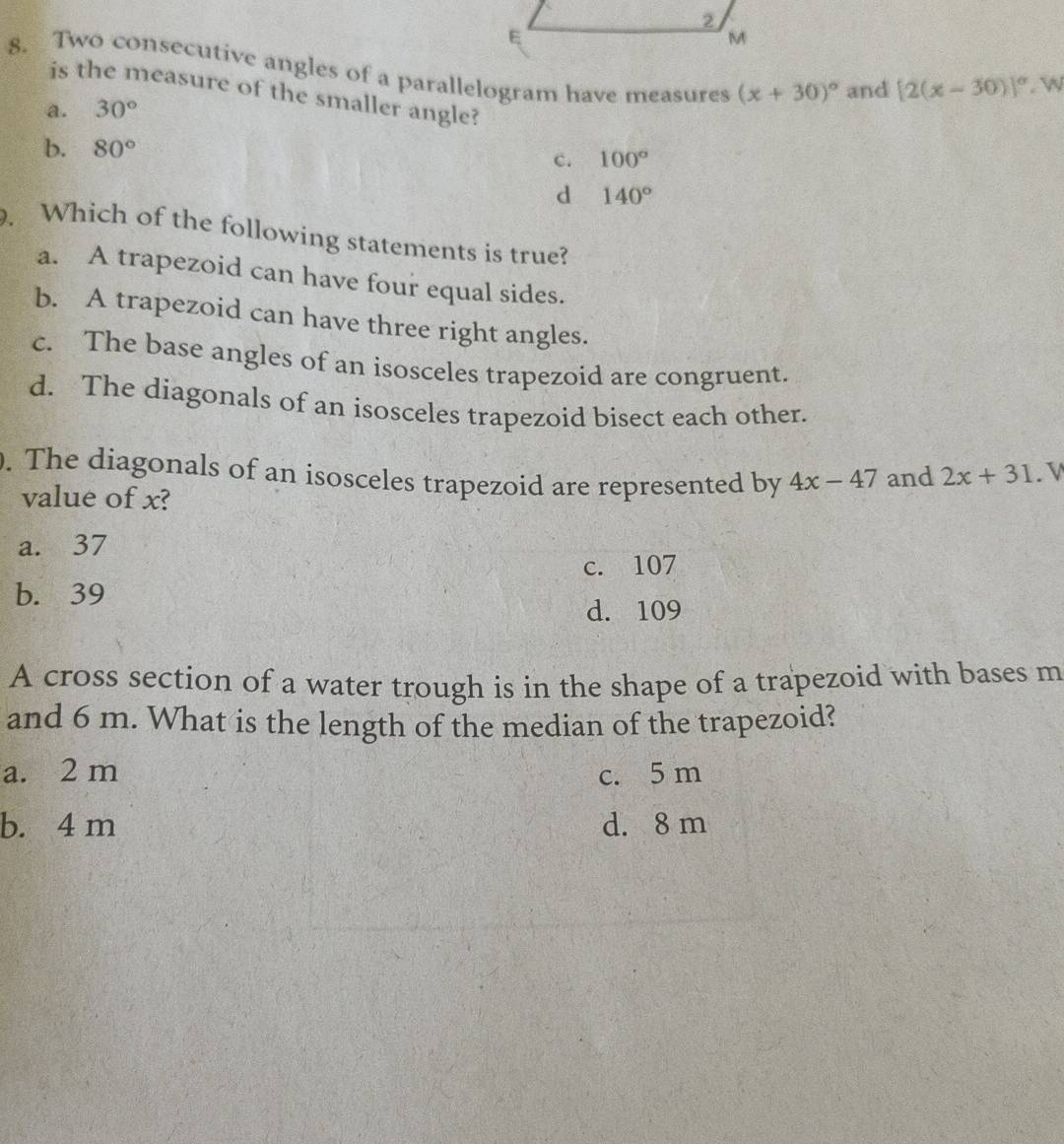 M
8. Two consecutive angles of a parallelogram have measures (x+30)^circ  and
[2(x-30)]^circ . w
is the measure of the smaller angle?
a. 30°
b. 80° 100°
c.
d 140°. Which of the following statements is true?
a. A trapezoid can have four equal sides.
b. A trapezoid can have three right angles.
c. The base angles of an isosceles trapezoid are congruent.
d. The diagonals of an isosceles trapezoid bisect each other.
. The diagonals of an isosceles trapezoid are represented by 4x-47 and 2x+31. V
value of x?
a. 37
c. 107
b. 39
d. 109
A cross section of a water trough is in the shape of a trapezoid with bases m
and 6 m. What is the length of the median of the trapezoid?
a. 2 m c. 5 m
b. 4 m d. 8 m