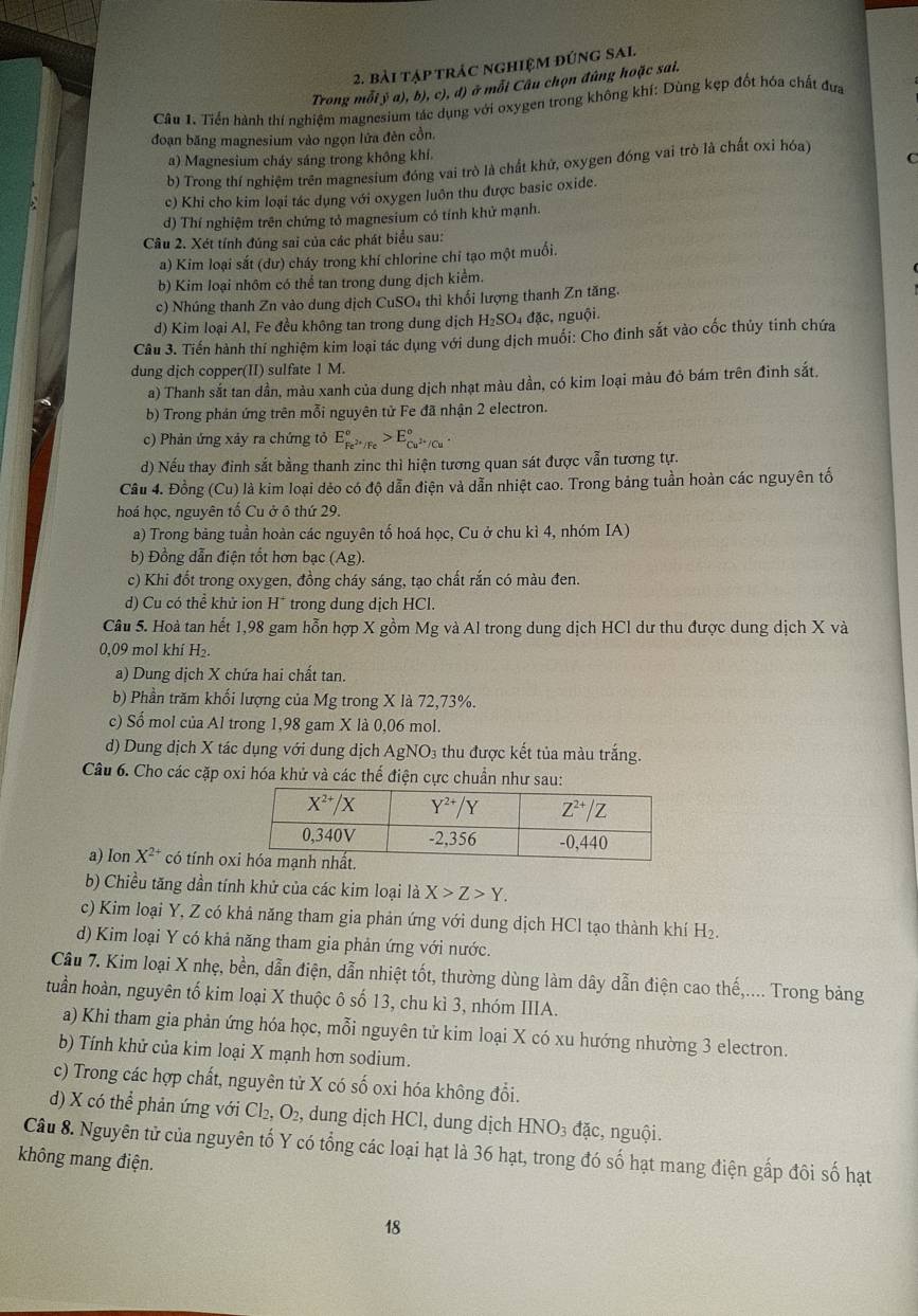 bài tập trác nghiệm đúng SAl
Trong mỗi ý a), b), c), đ) ở mỗi Câu chọn đúng hoặc sai.
Câu 1. Tiển hành thí nghiệm magnesium tác dụng với oxygen trong không khí: Dùng kẹp đốt hóa chất đưa
đoạn băng magnesium vào ngọn lửa đên cồn.
a) Magnesium cháy sáng trong không khí.
b) Trong thí nghiệm trên magnesium đóng vai trò là chất khử, oxygen đóng vai trò là chất oxỉ hóa)
c) Khi cho kim loại tác dụng với oxygen luôn thu được basic oxide.
d) Thí nghiệm trên chứng tỏ magnesium có tính khử mạnh.
Câu 2. Xét tính đúng sai của các phát biểu sau:
a) Kim loại sắt (dư) cháy trong khí chlorine chi tạo một muối.
b) Kim loại nhôm có thể tan trong dung dịch kiểm.
c) Nhúng thanh Zn vào dung dịch CuSO₄ thì khối lượng thanh Zn tăng.
d) Kim loại Al, Fe đều không tan trong dung dịch H₂SO₄ đặc, nguội.
Câu 3. Tiến hành thí nghiệm kim loại tác dụng với dung dịch muối: Cho đinh sắt vào cốc thủy tinh chứa
dung dịch copper(II) sulfate 1 M.
a) Thanh sắt tan dần, màu xanh của dung dịch nhạt màu dần, có kim loại màu đỏ bám trên đinh sắt.
b) Trong phản ứng trên mỗi nguyên tử Fe đã nhận 2 electron.
c) Phản ứng xảy ra chứng tỏ E_Fe^(2+)/Fe^circ >E_Cu^(2+)/Cu^circ 
d) Nếu thay đỉnh sắt bằng thanh zinc thì hiện tương quan sát được vẫn tương tự.
Cầu 4. Đồng (Cu) là kim loại dẻo có độ dẫn điện và dẫn nhiệt cao. Trong bảng tuần hoàn các nguyên tố
hoá học, nguyên tổ Cu ở ô thứ 29.
a) Trong băng tuần hoàn các nguyên tố hoá học, Cu ở chu kì 4, nhóm IA)
b) Đồng dẫn điện tốt hơn bạc (Ag).
c) Khi đốt trong oxygen, đồng cháy sáng, tạo chất rắn có màu đen.
d) Cu có thể khử ion H* trong dung dịch HCl.
Câu 5. Hoà tan hết 1,98 gam hỗn hợp X gồm Mg và Al trong dung dịch HCl dư thu được dung dịch X và
0,09 mol khí H₂.
a) Dung dịch X chứa hai chất tan.
b) Phần trăm khối lượng của Mg trong X là 72,73%.
c) Số mol của Al trong 1,98 gam X là 0,06 mol.
d) Dung dịch X tác dụng với dung dịch AgNO₃ thu được kết tủa màu trắng.
Câu 6. Cho các cặp oxi hóa khử và các thế điện cực chuẩn như sau:
a) Ion X^(2+) có tính ox
b) Chiều tăng dần tính khử của các kim loại là X>Z>Y.
c) Kim loại Y, Z có khả năng tham gia phản ứng với dung dịch HCl tạo thành khí H₂.
d) Kim loại Y có khả năng tham gia phản ứng với nước.
Cầu 7. Kim loại X nhẹ, bền, dẫn điện, dẫn nhiệt tốt, thường dùng làm dây dẫn điện cao thế,.... Trong bảng
tuần hoàn, nguyên tố kim loại X thuộc ô số 13, chu kì 3, nhóm IIIA.
a) Khi tham gia phản ứng hóa học, mỗi nguyên tử kim loại X có xu hướng nhường 3 electron.
b) Tính khử của kim loại X mạnh hơn sodium.
c) Trong các hợp chất, nguyên tử X có số oxi hóa không đổi.
d) X có thể phản ứng với Cl₂, O₂, dung dịch HCl, dung dịch HNO_3 đặc, nguội.
Câu 8. Nguyên tử của nguyên tố Y có tổng các loại hạt là 36 hạt, trong đó số hạt mang điện gấp đôi số hạt
không mang điện.
18