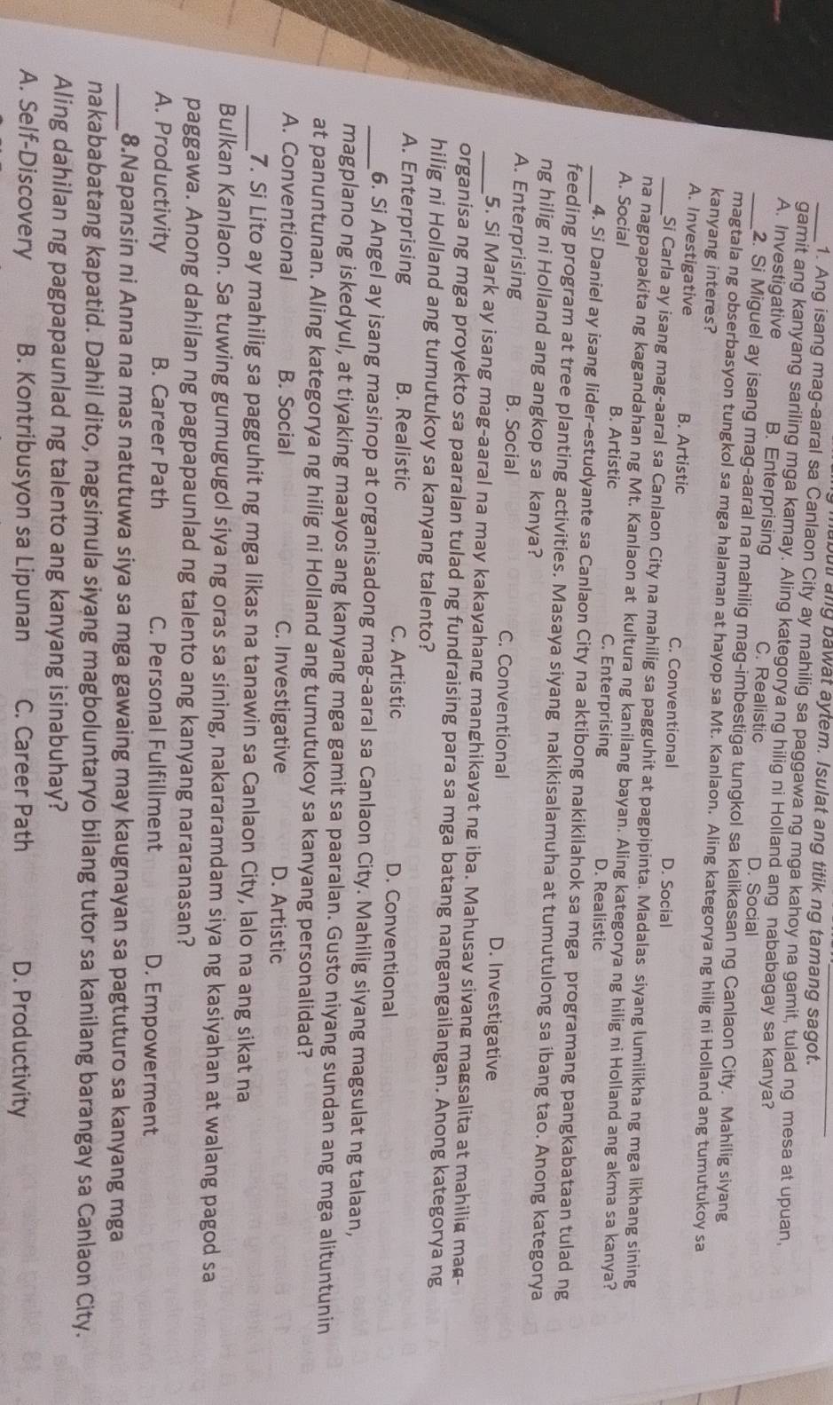 ubul ang bawat aytem. Isulat ang titik ng tamang sagot.
_1. Ang isang mag-aaral sa Canlaon City ay mahilig sa paggawa ng mga kahoy na gamit, tulad ng mesa at upuan.
gamit ang kanyang sariling mga kamay. Aling kategorya ng hilig ni Holland ang nababagay sa kanya?
_A. Investigative B. Enterprising C. Realistic D. Social
2. Si Miguel ay isang mag-aaral na mahilig mag-imbestiga tungkol sa kalikasan ng Canlaon City. Mahilig siyang
magtala ng obserbasyon tungkol sa mga halaman at hayop sa Mt. Kanlaon. Aling kategorya ng hilig ni Holland ang tumutukoy sa
kanyang interes?
_A. Investigative B. Artistic C. Conventional D. Social
Si Carla ay isang mag-aaral sa Canlaon City na mahilig sa pagguhit at pagpipinta. Madalas siyang lumilikha ng mga likhang sining
na nagpapakita ng kagandahan ng Mt. Kanlaon at kultura ng kanilang bayan. Aling kategorya ng hilig ni Holland ang akma sa kanya?
_A. Social B. Artistic C. Enterprising D. Realistic
4. Si Daniel ay isang lider-estudyante sa Canlaon City na aktibong nakikilahok sa mga programang pangkabataan tulad ng
feeding program at tree planting activities. Masaya siyang nakikisalamuha at tumutulong sa ibang tao. Anong kategorya
ng hilig ni Holland ang angkop sa kanya?
_A. Enterprising B. Social C. Conventional D. Investigative
5. Si Mark ay isang mag-aaral na may kakayahang manghikayat ng iba. Mahusav sivang magsalita at mahilig mag-
organisa ng mga proyekto sa paaralan tulad ng fundraising para sa mga batang nangangailangan. Anong kategorya ng
hilig ni Holland ang tumutukoy sa kanyang talento?
A. Enterprising B. Realistic C. Artistic D. Conventional
_6. Si Angel ay isang masinop at organisadong mag-aaral sa Canlaon City. Mahilig siyang magsulat ng talaan,
magplano ng iskedyul, at tiyaking maayos ang kanyang mga gamit sa paaralan. Gusto niyang sundan ang mga alituntunin
at panuntunan. Aling kategorya ng hilig ni Holland ang tumutukoy sa kanyang personalidad?
A. Conventional B. Social C. Investigative D. Artistic
_7. Si Lito ay mahilig sa pagguhit ng mga likas na tanawin sa Canlaon City, lalo na ang sikat na
Bulkan Kanlaon. Sa tuwing gumugugol siya ng oras sa sining, nakararamdam siya ng kasiyahan at walang pagod sa
paggawa. Anong dahilan ng pagpapaunlad ng talento ang kanyang nararanasan?
A. Productivity B. Career Path C. Personal Fulfillment D. Empowerment
_8.Napansin ni Anna na mas natutuwa siya sa mga gawaing may kaugnayan sa pagtuturo sa kanyang mga
nakababatang kapatid. Dahil dito, nagsimula siyang magboluntaryo bilang tutor sa kanilang barangay sa Canlaon City.
Aling dahilan ng pagpapaunlad ng talento ang kanyang isinabuhay?
A. Self-Discovery B. Kontribusyon sa Lipunan C. Career Path D. Productivity