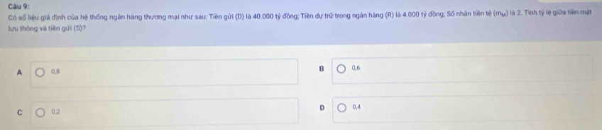 Có số liệu giả định của hệ thống ngân hàng thương mại như sau: Tiền gửi (D) là 40.000 tỷ đồng; Tiền dự trữ trong ngân hàng (R) là 4.000 tỷ đồng; Số nhân tiền tệ (mụ) là 2. Tính tỷ lệ giữa tiền mặt
lưu thông và tiền gửi (S)?
B
A 0,B 0, 6
D
C 0, 2 0, 4