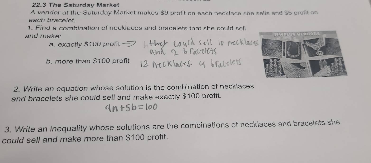 22.3 The Saturday Market 
A vendor at the Saturday Market makes $9 profit on each necklace she sells and $5 profit on 
each bracelet. 
1. Find a combination of necklaces and bracelets that she could sell 
and make: 
a. exactly $100 profit 
b. more than $100 profit 
2. Write an equation whose solution is the combination of necklaces 
and bracelets she could sell and make exactly $100 profit. 
3. Write an inequality whose solutions are the combinations of necklaces and bracelets she 
could sell and make more than $100 profit.