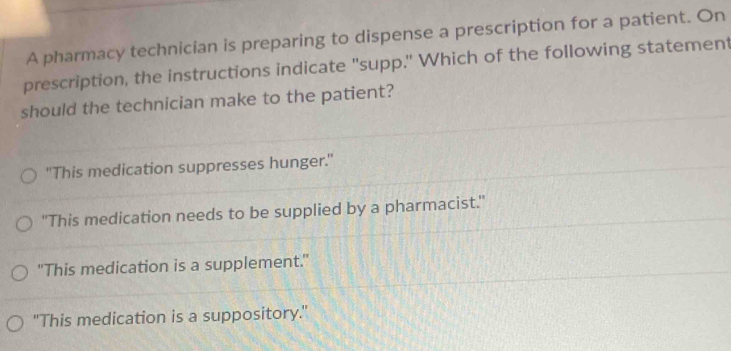 A pharmacy technician is preparing to dispense a prescription for a patient. On
prescription, the instructions indicate "supp." Which of the following statement
should the technician make to the patient?
"This medication suppresses hunger."
'This medication needs to be supplied by a pharmacist.'
"This medication is a supplement."
"This medication is a suppository."