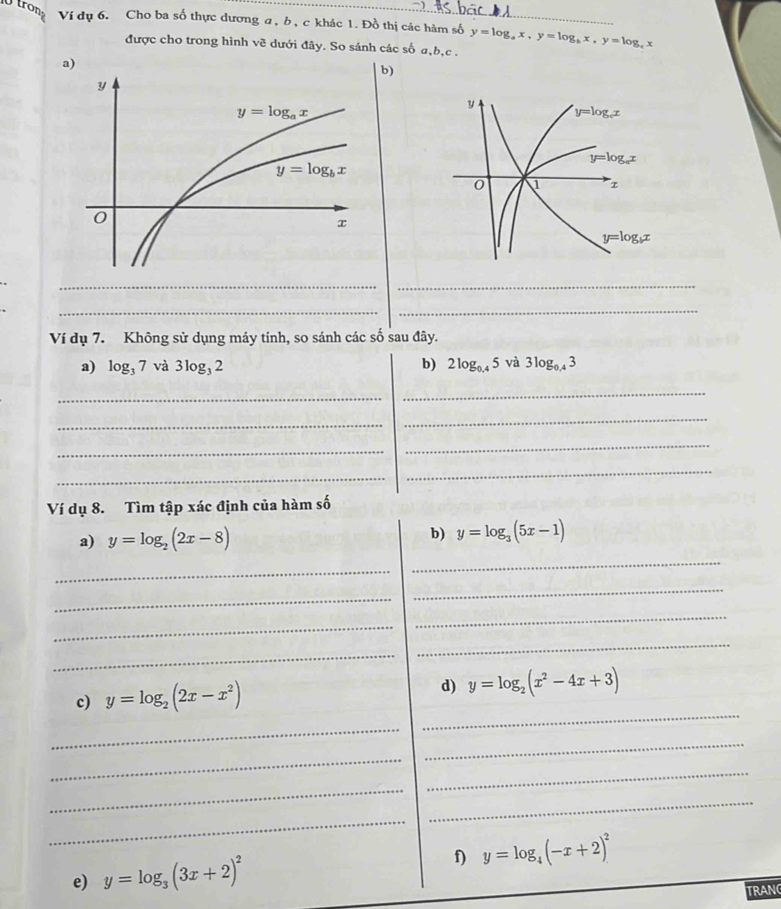 trong Ví dụ 6. Cho ba số thực dương a, b, c khác 1. Đồ thị các hàm số y=log _ax,y=log _bx,y=log _c x
được cho trong hình về dưới đây. So sánh các số a,b,c .
a
)
__
__
Ví dụ 7. Không sử dụng máy tính, so sánh các số sau đây.
a) log _37 và 3log _32 b) 2log _0.45va3log _0.43
_
_
_
_
_
_
_
_
Ví dụ 8. Tìm tập xác định của hàm số
a) y=log _2(2x-8)
b) y=log _3(5x-1)
_
_
_
_
_
_
_
_
_
c) y=log _2(2x-x^2) d) y=log _2(x^2-4x+3)
_
_
_
_
_
_
_
f) y=log _4(-x+2)^2
e) y=log _3(3x+2)^2
TRANC