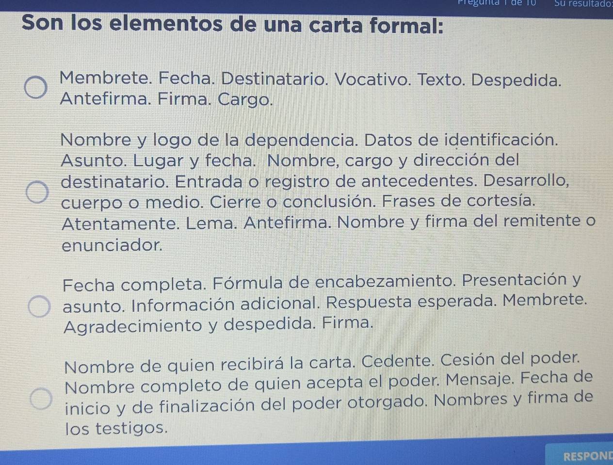 Pregunta 1 de T0 Su resultado 
Son los elementos de una carta formal: 
Membrete. Fecha. Destinatario. Vocativo. Texto. Despedida. 
Antefirma. Firma. Cargo. 
Nombre y logo de la dependencia. Datos de identificación. 
Asunto. Lugar y fecha. Nombre, cargo y dirección del 
destinatario. Entrada o registro de antecedentes. Desarrollo, 
cuerpo o medio. Cierre o conclusión. Frases de cortesía. 
Atentamente. Lema. Antefirma. Nombre y firma del remitente o 
enunciador. 
Fecha completa. Fórmula de encabezamiento. Presentación y 
asunto. Información adicional. Respuesta esperada. Membrete. 
Agradecimiento y despedida. Firma. 
Nombre de quien recibirá la carta. Cedente. Cesión del poder. 
Nombre completo de quien acepta el poder. Mensaje. Fecha de 
inicio y de finalización del poder otorgado. Nombres y firma de 
los testigos. 
respond