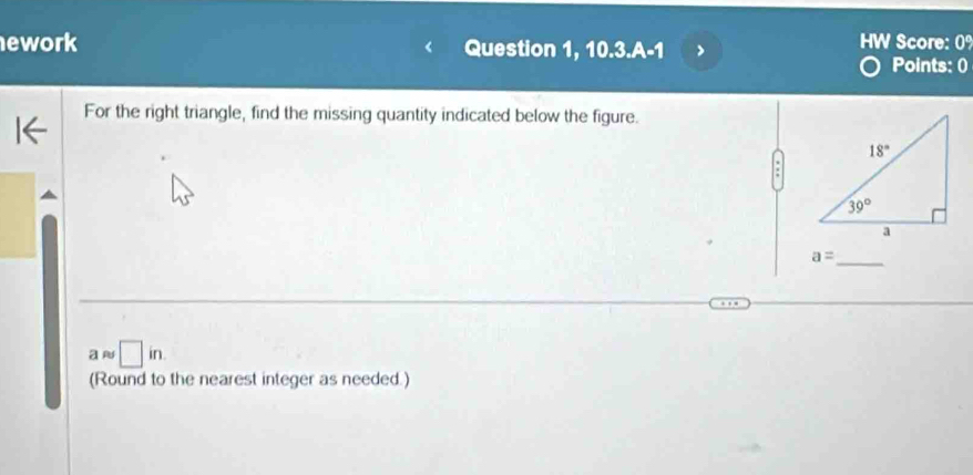 ework Question 1, 10. 3.A-1 J
HW Score: 0%
Points: 0
For the right triangle, find the missing quantity indicated below the figure.
_ a=
a □ in
(Round to the nearest integer as needed.)